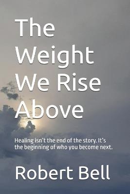 The Weight We Rise Above: Healing isn't the end of the story. It's the beginning of who you become next. - Robert Bell - cover