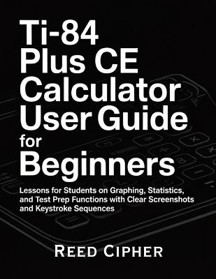 TI-84 Plus CE Calculator User Guide for Beginners: Lessons for Students on Graphing, Statistics, and Test Prep Functions with Clear Screenshots and Keystroke Sequences - Reed Cipher - cover