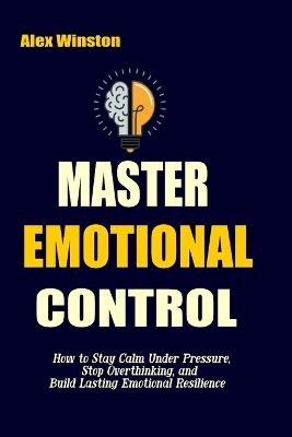 Master Emotional Control: How to Stay Calm Under Pressure, Stop Overthinking, and Build Lasting Emotional Resilience - Alex Winston - cover