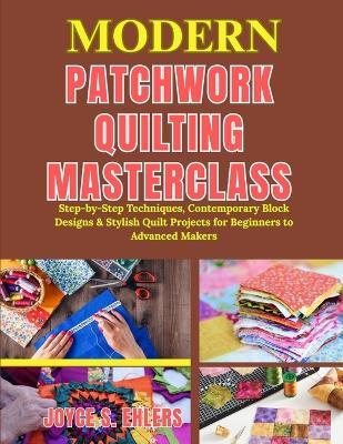 Modern Patchwork Quilting Masterclass: Step-by-Step Techniques, Contemporary Block Designs & Stylish Quilt Projects for Beginners to Advanced Makers - Joyce S Ehlers - cover