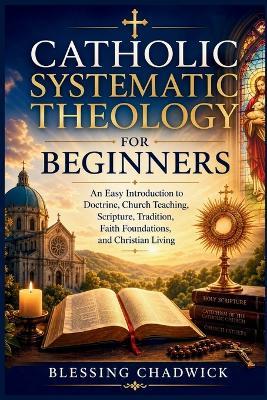 Catholic Systematic Theology for Beginners: An Easy Introduction to Doctrine, Church Teaching, Scripture, Tradition, Faith Foundations, and Christian Living - Blessing Chadwick - cover