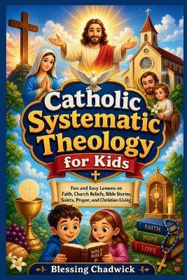 Catholic Systematic Theology for Kids: Fun and Easy Lessons on Faith, Church Beliefs, Bible Stories, Saints, Prayer, and Christian Living - Blessing Chadwick - cover