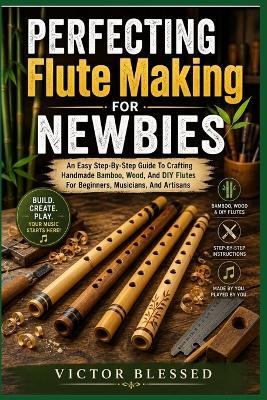 PERFECTING Flute Making FOR NEWBIES: An Easy Step-By-Step Guide To Crafting Handmade Bamboo, Wood, And DIY Flutes For Beginners, Musicians, And Artisans - Victor Blessed - cover