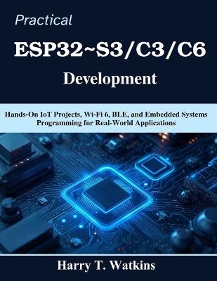 Practical ESP32 S3/C3/C6 Development: Hands-On IoT Projects, Wi-Fi 6, BLE, and Embedded Systems Programming for Real-World Applications - Harry T Watkins - cover