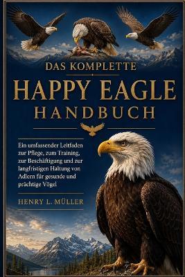 Das Komplette Happy Eagle Handbuch: Ein umfassender Leitfaden zur Pflege, zum Training, zur Beschäftigung und zur langfristigen Haltung von Adlern für gesunde und prächtige Vögel - Henry L Müller - cover