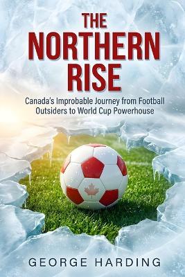 The Northern Rise: Canada's Improbable Journey from Football Outsiders to World Cup Powerhouse - George Harding - cover