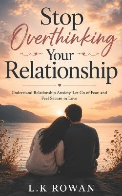 Stop Overthinking Your Relationship: Understand Relationship Anxiety, Let Go of Fear, and Feel Secure in Love - L K Rowan - cover