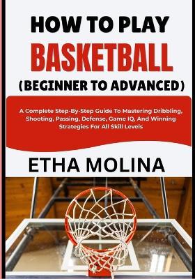 How to Play Basketball (Beginner to Advanced): A Complete Step-By-Step Guide To Mastering Dribbling, Shooting, Passing, Defense, Game IQ, And Winning Strategies For All Skill Levels - Etha Molina - cover