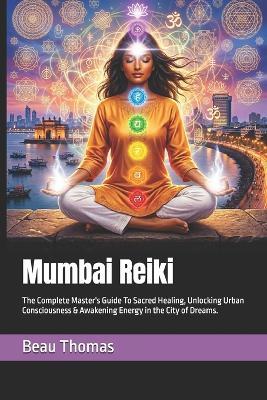 Mumbai Reiki: The Complete Master's Guide To Sacred Healing, Unlocking Urban Consciousness & Awakening Energy in the City of Dreams. - Beau James Thomas - cover