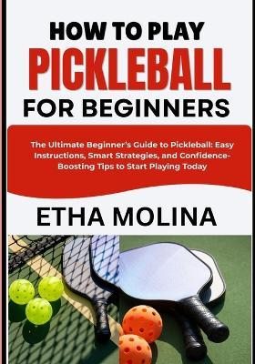 How to Play Pickleball for Beginners: The Ultimate Beginner's Guide to Pickleball: Easy Instructions, Smart Strategies, and Confidence-Boosting Tips to Start Playing Today - Etha Molina - cover