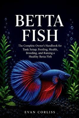 Betta Fish Care Guide: The Complete Owner's Handbook for Tank Setup, Feeding, Health, Breeding, and Raising a Healthy Betta Fish - Evan Corliss - cover