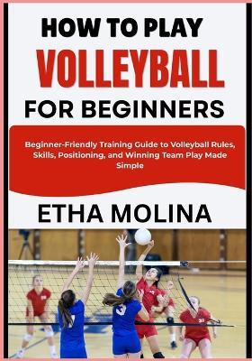 How to Play Volleyball for Beginners: Beginner-Friendly Training Guide to Volleyball Rules, Skills, Positioning, and Winning Team Play Made Simple - Etha Molina - cover