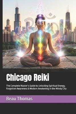 Chicago Reiki: The Complete Master's Guide to Unlocking Spiritual Energy, Forgotten Awareness & Modern Awakening in the Windy City - Beau James Thomas - cover