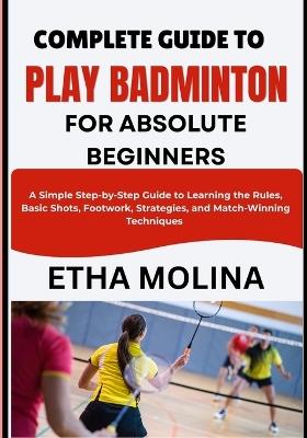 Complete Guide to Play Badminton for Absolute Beginners: A Simple Step-by-Step Guide to Learning the Rules, Basic Shots, Footwork, Strategies, and Match-Winning Techniques - Etha Molina - cover