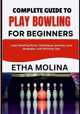Complete Guide to Play Bowling for Beginners: Learn Bowling Rules, Techniques, Scoring, Lane Strategies, and Winning Tips - Etha Molina - cover