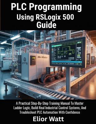 PLC Programming Using Rslogix 500 Guide: A Practical Step-by-Step Training Manual to Master Ladder Logic, Build Real Industrial Control Systems, and Troubleshoot PLC Automation with Confidence - Elior Watt - cover