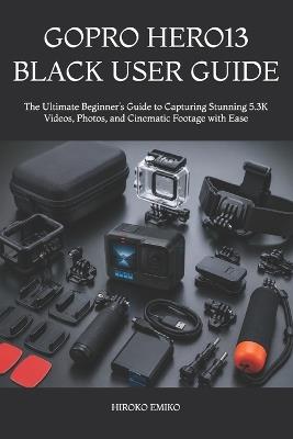 Gopro Hero13 Black User Guide: The Ultimate Beginner's Guide to Capturing Stunning 5.3K Videos, Photos, and Cinematic Footage with Ease - Hiroko Emiko - cover