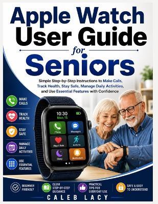 Apple Watch User Guide for Seniors: Simple Step-by-Step Instructions to Make Calls, Track Health, Stay Safe, Manage Daily Activities, and Use Essential Features with Confidence - Caleb Lacy - cover