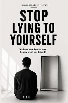 Stop Lying to Yourself: You know exactly what to do. So why aren't you doing it? - G R G - cover