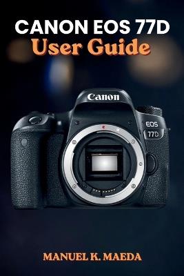 Canon EOS 77d User Guide: Ultimate step by step manual for mastering photography settings, creative shooting modes, and professional composition - Manuel K Maeda - cover