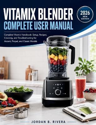 Vitamix Blender Complete User Manual: Complete Vitamix Handbook Setup, Recipes, Cleaning, and Troubleshooting for Ascent, Propel, and Classic Models - Jordan B Rivera - cover