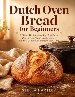 Dutch Oven Bread for Beginners: A Simple No Knead Method That Turns One Pot Into Warm Crusty Loaves That Feel Like an Achievement Every Time - Stella Hartley - cover