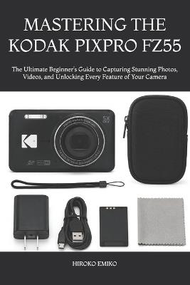 Mastering the Kodak Pixpro Fz55: The Ultimate Beginner's Guide to Capturing Stunning Photos, Videos, and Unlocking Every Feature of Your Camera - Hiroko Emiko - cover
