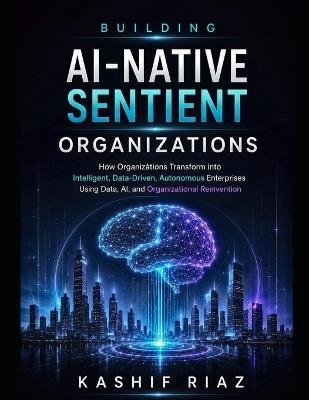 Building AI-Native Sentient Organizations: How Organizations Transform into Intelligent, Data-Driven, Autonomous Enterprises Using Data AI, and Organizational Reinvention - Kashif Riaz - cover