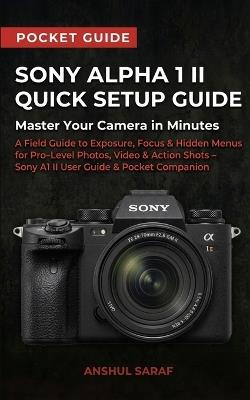 Sony Alpha 1 II Quick Setup Guide: Master Your Camera in Minutes: A Field Guide to Exposure, Focus & Hidden Menus for Pro Level Photos, Video & Action Shots - Sony A1 II User Guide & Pocket Companion - Anshul Saraf - cover