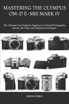 Mastering the Olympus Om-D E-M10 Mark IV: The Ultimate User Guide for Beginners to Unlock Photography Secrets, 4K Video, and Advanced Techniques - Hiroko Emiko - cover