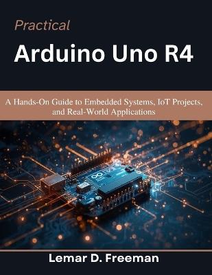 Practical Arduino Uno R4: A Hands-On Guide to Embedded Systems, IoT Projects, and Real-World Applications - Lemar D Freeman - cover