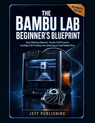 The Bambu Lab Beginner's Blueprint: Stop Wasting Filament: The No-Fluff Guide to Confident 3D Printing from Unboxing to First Perfect Print - Jeff Publishing - cover