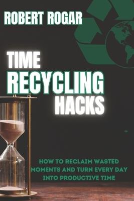 Time Recycling Hacks: How to Reclaim Wasted Moments and Turn Every Day into Productive Time - Robert Rogar - cover
