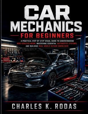 Car Mechanics for Beginners: A Practical Step-by-Step Visual Guide to Understanding How Vehicles Work, Mastering Essential Automotive Systems, and Building Real-World Repair Knowledge - Charles K Rodas - cover