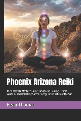 Phoenix Arizona Reiki: The Complete Master's Guide To Sonoran Healing, Desert Wisdom, and Unlocking Sacred Energy in the Valley of the Sun - Beau James Thomas - cover