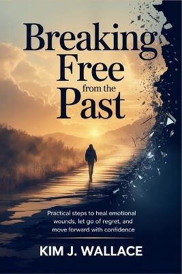 Breaking Free from the Past: Practical Steps to Heal Emotional Wounds, Let Go of Regret, and Move Forward with Confidence - Kim J Wallace - cover