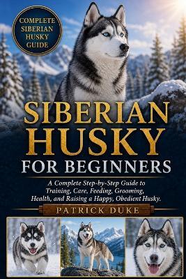 Siberian Husky for Beginners: A Complete Step-by-Step Guide to Training, Care, Feeding, Grooming, Health, and Raising a Happy, Obedient Husky. - Patrick Duke - cover