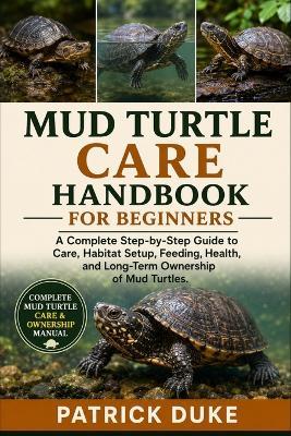 Mud Turtle Care Handbook for Beginners: A Complete Step-by-Step Guide to Care, Habitat Setup, Feeding, Health, and Long-Term Ownership of Mud Turtles. - Patrick Duke - cover