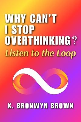 Why Can't I Stop Overthinking? Listen to the Loop: The Real Reasons Your Mind Won't Quiet Down and How to Decode What It Is Signaling - K Bronwyn Brown - cover