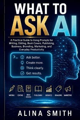 What To Ask AI: A Practical Guide to Using Prompts for Writing, Editing, Book Covers, Publishing, Business, Branding, Marketing, and Everyday Productivity - Alina Smith - cover