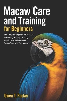 Macaw Care and Training for Beginners: The Ultimate Starter Guide to Taming, Feeding, Housing, Bonding, and Raising a Healthy Happy Pet Macaw - Owen T Packer - cover
