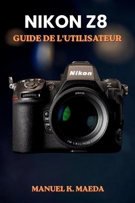 Nikon Z8 Guide de l'Utilisateur: Guide ultime étape par étape pour les réglages, l'autofocus, la vidéo et les techniques professionnelles des appareils photo hybrides plein format - Manuel K Maeda - cover