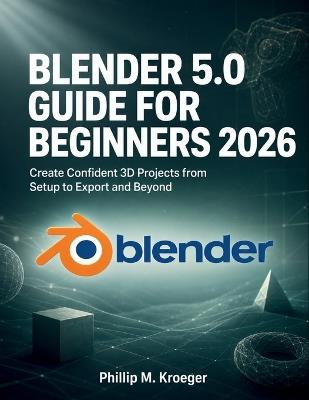 Blender 5.0 Guide For Beginners 2026: Create Confident 3D Projects from Setup to Export and Beyond - Phillip M Kroeger - cover