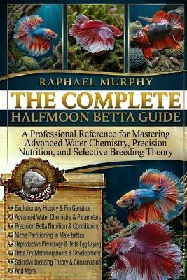 The Complete Halfmoon Betta Guide: A Professional Reference for Mastering Advanced Water Chemistry, Precision Nutrition, and Selective Breeding Theory - Raphael Murphy - cover