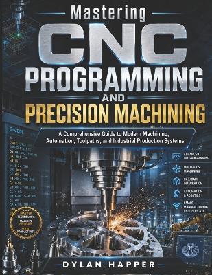 Mastering CNC Programming and Precision Machining: A Comprehensive Guide to Modern Machining, Automation, Toolpaths, and Industrial Production Systems - Dylan Happer - cover