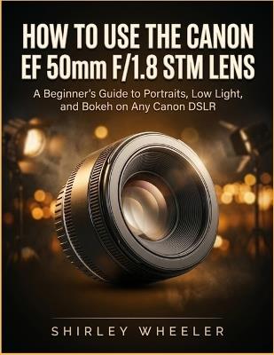 How To Use the Canon Ef 50mm F/1.8 Stm Lens: A Beginners guide to Portraits, Low Light, And Bokeh on Any Canon DSLR - Shirley Wheeler - cover