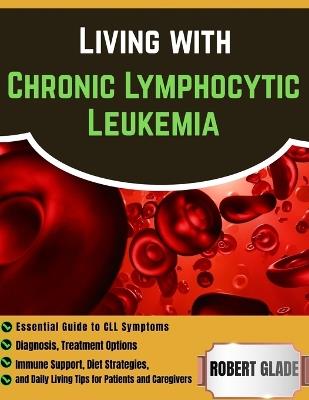 Living With Chronic Lymphocytic Leukemia: Essential Guide To CLL Symptoms, Diagnosis, Treatment Options, Immune Support, Diet Strategies, And Daily Living Tips For Patients And Caregivers - Robert Glade - cover