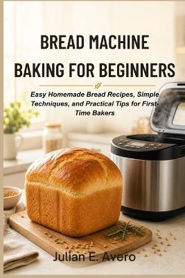 Bread Machine Baking for Beginners: Easy Homemade Bread Recipes, Simple Techniques, and Practical Tips for First-Time Bakers - Julian E Avero - cover