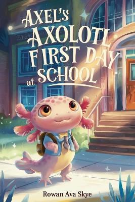 Axel's Axolotl First Day at School: A Heartwarming Children's Story About Courage, Friendship and New Beginnings - Rowan Ava Skye - cover