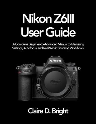 Nikon Z6 III User Guide: A Complete Beginner-to-Advanced Manual to Mastering Settings, Autofocus, and Real-World Shooting Workflows - Claire D Bright - cover